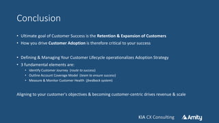 KIA CX ConsultingKIA CX Consulting
Conclusion
• Ultimate goal of Customer Success is the Retention & Expansion of Customers
• How you drive Customer Adoption is therefore critical to your success
• Defining & Managing Your Customer Lifecycle operationalizes Adoption Strategy
• 3 fundamental elements are:
• Identify Customer Journey (route to success)
• Outline Account Coverage Model (team to ensure success)
• Measure & Monitor Customer Health (feedback system)
Aligning to your customer's objectives & becoming customer-centric drives revenue & scale
 