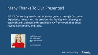 KIA CX ConsultingKIA CX Consulting
Many Thanks To Our Presenter!
KIA CX Consulting accelerates business growth through Customer
Experience innovation. Kia provides the leading methodology to
establish a disciplined and sustainable CX framework that drives
revenue, retention, and scale.
kia@kiacx.com
647.588.1447
@kiapuhm
www.kiacx.com
 