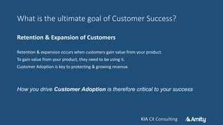 KIA CX ConsultingKIA CX Consulting
What is the ultimate goal of Customer Success?
Retention & Expansion of Customers
Retention & expansion occurs when customers gain value from your product.
To gain value from your product, they need to be using it.
Customer Adoption is key to protecting & growing revenue.
How you drive Customer Adoption is therefore critical to your success
 