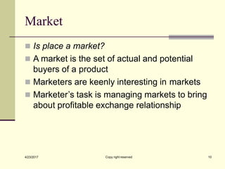 Market
Copy right reserved 10
4/23/2017
◼ Is place a market?
◼ A market is the set of actual and potential
buyers of a product
◼ Marketers are keenly interesting in markets
◼ Marketer’s task is managing markets to bring
about profitable exchange relationship
 