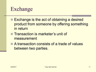 Exchange
Copy right reserved 11
4/23/2017
◼ Exchange is the act of obtaining a desired
product from someone by offering something
in return
◼ Transaction is marketer’s unit of
measurement
◼ A transaction consists of a trade of values
between two parties.
 