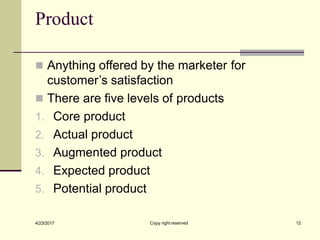 Product
Copy right reserved 12
4/23/2017
◼ Anything offered by the marketer for
customer’s satisfaction
◼ There are five levels of products
1. Core product
2. Actual product
3. Augmented product
4. Expected product
5. Potential product
 
