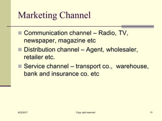 Marketing Channel
Copy right reserved 13
4/23/2017
◼ Communication channel – Radio, TV,
newspaper, magazine etc
◼ Distribution channel – Agent, wholesaler,
retailer etc.
◼ Service channel – transport co., warehouse,
bank and insurance co. etc
 