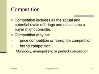Competition
Copy right reserved 15
4/23/2017
◼ Competition includes all the actual and
potential rivals offerings and substitutes a
buyer might consider.
◼ Competition may be:
✓ price competition or non-price competition
✓ brand competition
Monopoly, monopolistic or perfect competition
 