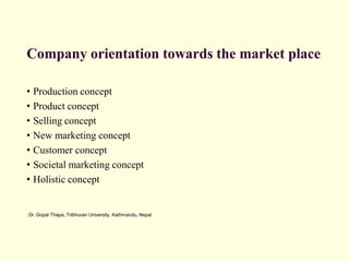 Dr. Gopal Thapa, Tribhuvan University, Kathmandu, Nepal
Company orientation towards the market place
• Production concept
• Product concept
• Selling concept
• New marketing concept
• Customer concept
• Societal marketing concept
• Holistic concept
 