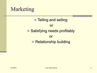Marketing
Copy right reserved 2
4/23/2017
◼ Telling and selling
or
◼ Satisfying needs profitably
or
◼ Relationship building
 