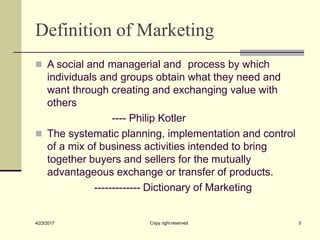 Definition of Marketing
Copy right reserved 3
4/23/2017
◼ A social and managerial and process by which
individuals and groups obtain what they need and
want through creating and exchanging value with
others
---- Philip Kotler
◼ The systematic planning, implementation and control
of a mix of business activities intended to bring
together buyers and sellers for the mutually
advantageous exchange or transfer of products.
------------- Dictionary of Marketing
 
