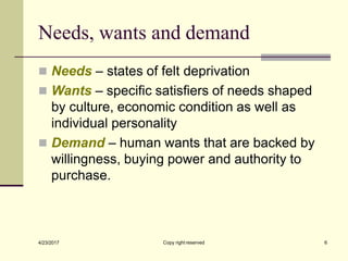 Needs, wants and demand
◼ Needs – states of felt deprivation
◼ Wants – specific satisfiers of needs shaped
by culture, economic condition as well as
individual personality
◼ Demand – human wants that are backed by
willingness, buying power and authority to
purchase.
4/23/2017 6
Copy right reserved
 