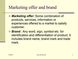 Marketing offer and brand
Copy right reserved 8
4/23/2017
◼ Marketing offer: Some combination of
products, services, information or
experiences offered to a market to satisfy
customer.
◼ Brand : Any word, sign, symbol etc. for
identification and differentiation of product. It
includes brand name, brand mark and trade
mark.
 