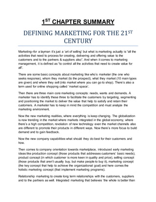 1ST
CHAPTER SUMMARY
DEFINING MARKETING FOR THE 21ST
CENTURY
Marketing--for a layman it’s just a ‘art of selling’ but what is marketing actually is “all the
activities that need to process for creating, delivering and offering value to the
customers and to the partners & suppliers also”. And when it comes to marketing
management, it is defined as “to control all the activities that need to create value for
all”.
There are some basic concepts about marketing like who’s marketer (the one who
seeks response), whom they market (to the prospect), what they market (10 main types
are given) and where they sell (into market where you can go to shop). There’s also a
term used for online shopping called ‘market space’.
Then there are three main core marketing concepts: needs, wants and demands. A
marketer has to identify these three to facilitate the customers by targeting, segmenting
and positioning the market to deliver the value that help to satisfy and retain their
customers. A marketer has to keep in mind the competition and must analyze the
marketing environment.
Now the new marketing realities, where everything is keep changing. The globalization
is now trending in the market where markets integrated in the global economy, where
there’s a high competition, revolution of new technology even the market channels also
are different to promote their products in different ways. Now there’s more focus to build
demand and to gain feedback.
Now the new company capabilities what should they do best for their customers and
how.
Then comes to company orientation towards marketplace, introduced early marketing
ideas like production concept (those products that addresses customers’ basic needs),
product concept (in which customer is more keen in quality and price), selling concept
(those products that aren’t usually buy, but make people to buy it), marketing concept
(the key concept that help to achieve the organizational goal) and here comes the
holistic marketing concept (that implement marketing programs).
Relationship marketing to create long term relationships with the customers, suppliers
and to the partners as well. Integrated marketing that believes ‘the whole is better than
 