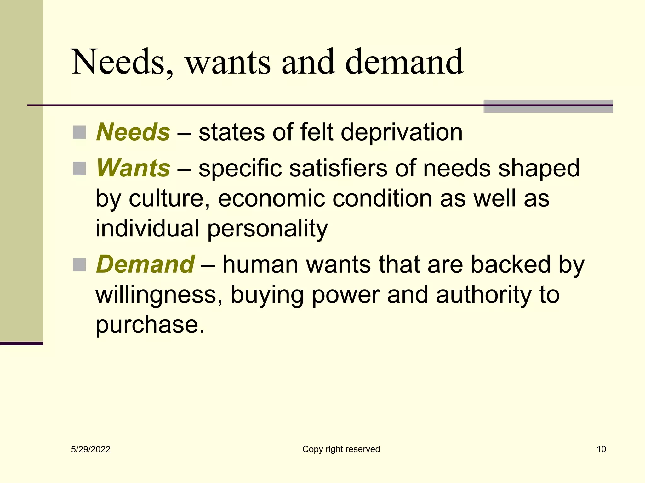 Needs, wants and demand
 Needs – states of felt deprivation
 Wants – specific satisfiers of needs shaped
by culture, economic condition as well as
individual personality
 Demand – human wants that are backed by
willingness, buying power and authority to
purchase.
5/29/2022 10
Copy right reserved
 