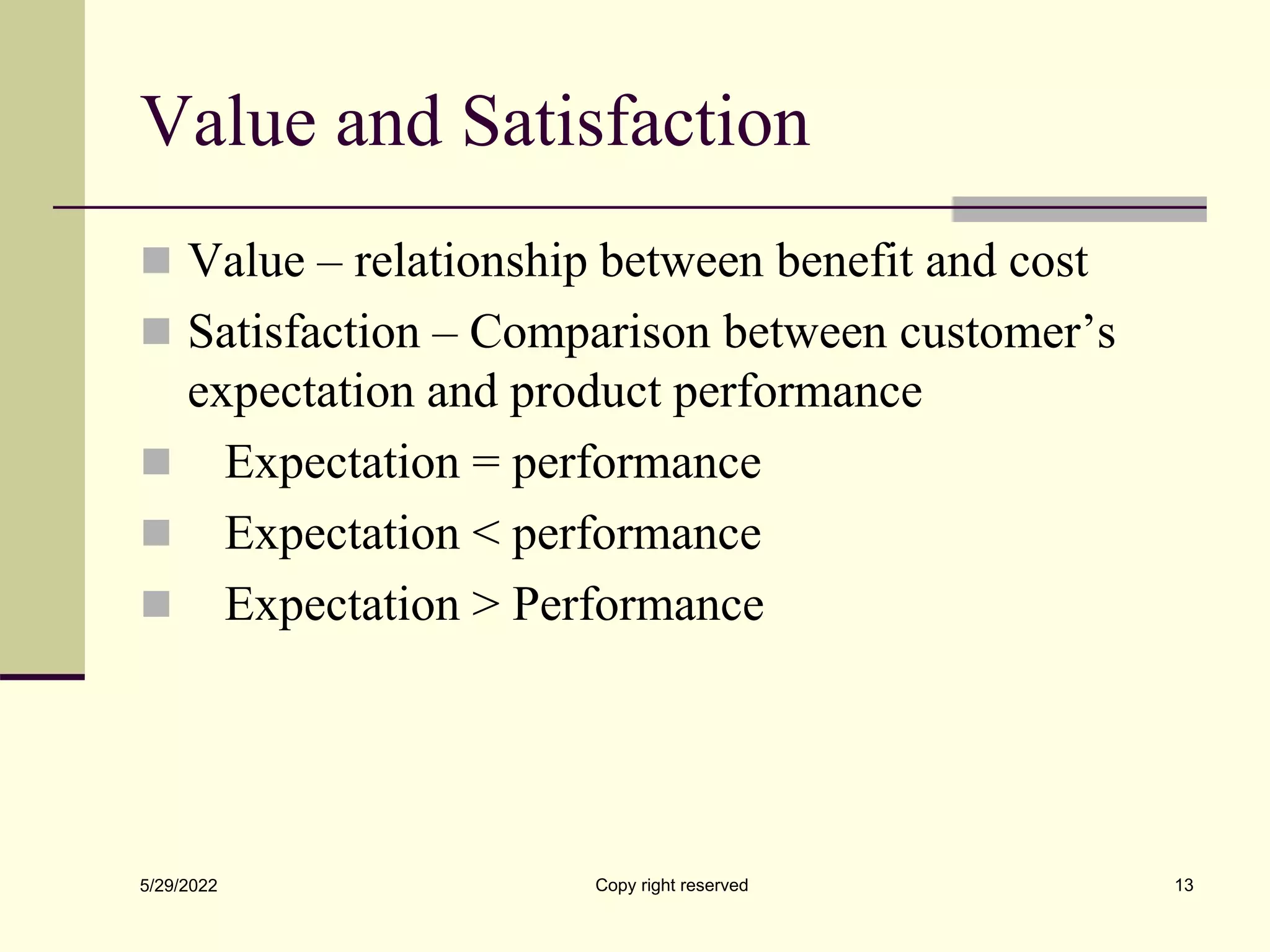 Value and Satisfaction
 Value – relationship between benefit and cost
 Satisfaction – Comparison between customer’s
expectation and product performance
 Expectation = performance
 Expectation < performance
 Expectation > Performance
5/29/2022 13
Copy right reserved
 