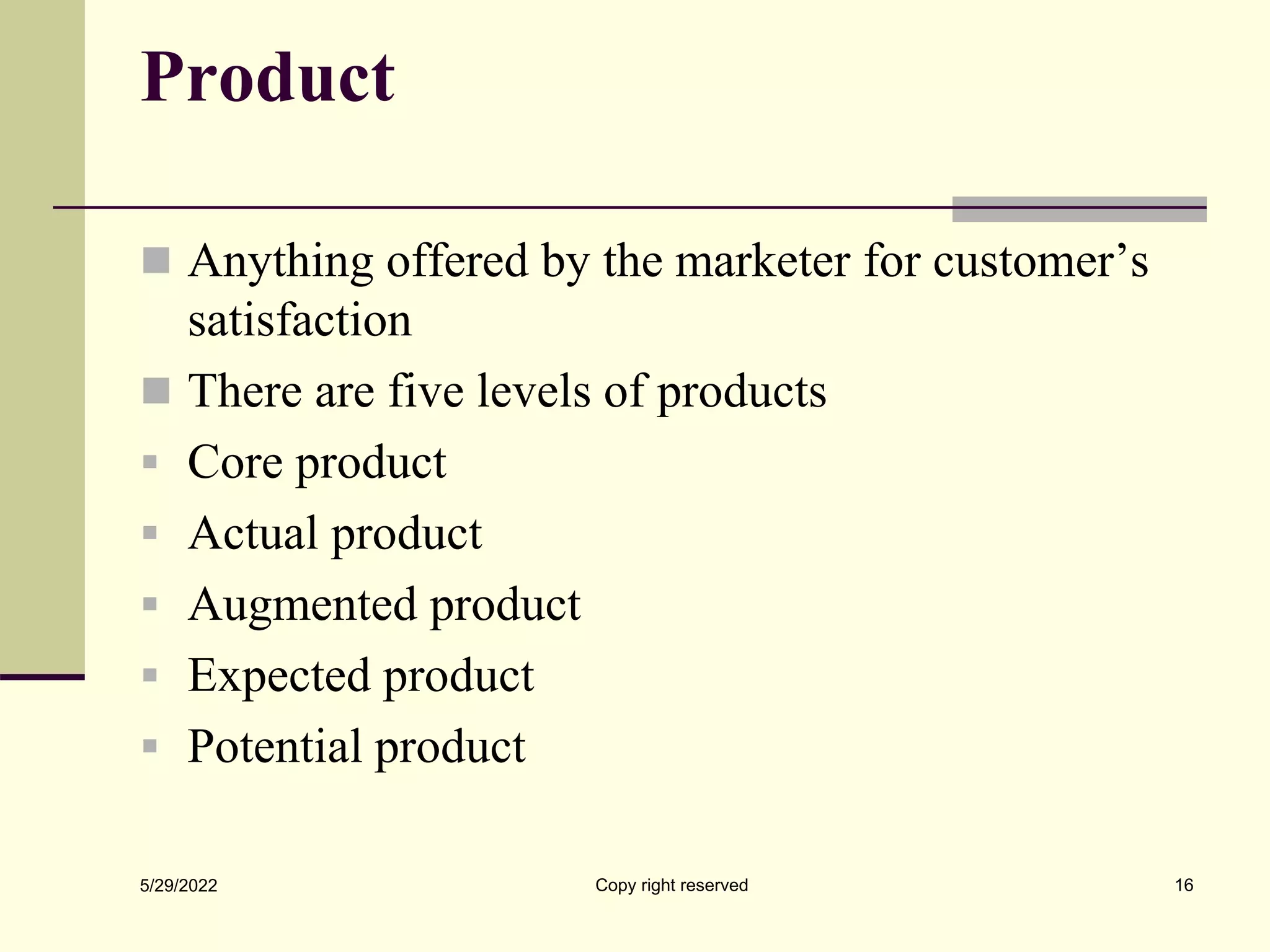 Product
 Anything offered by the marketer for customer’s
satisfaction
 There are five levels of products
 Core product
 Actual product
 Augmented product
 Expected product
 Potential product
5/29/2022 16
Copy right reserved
 