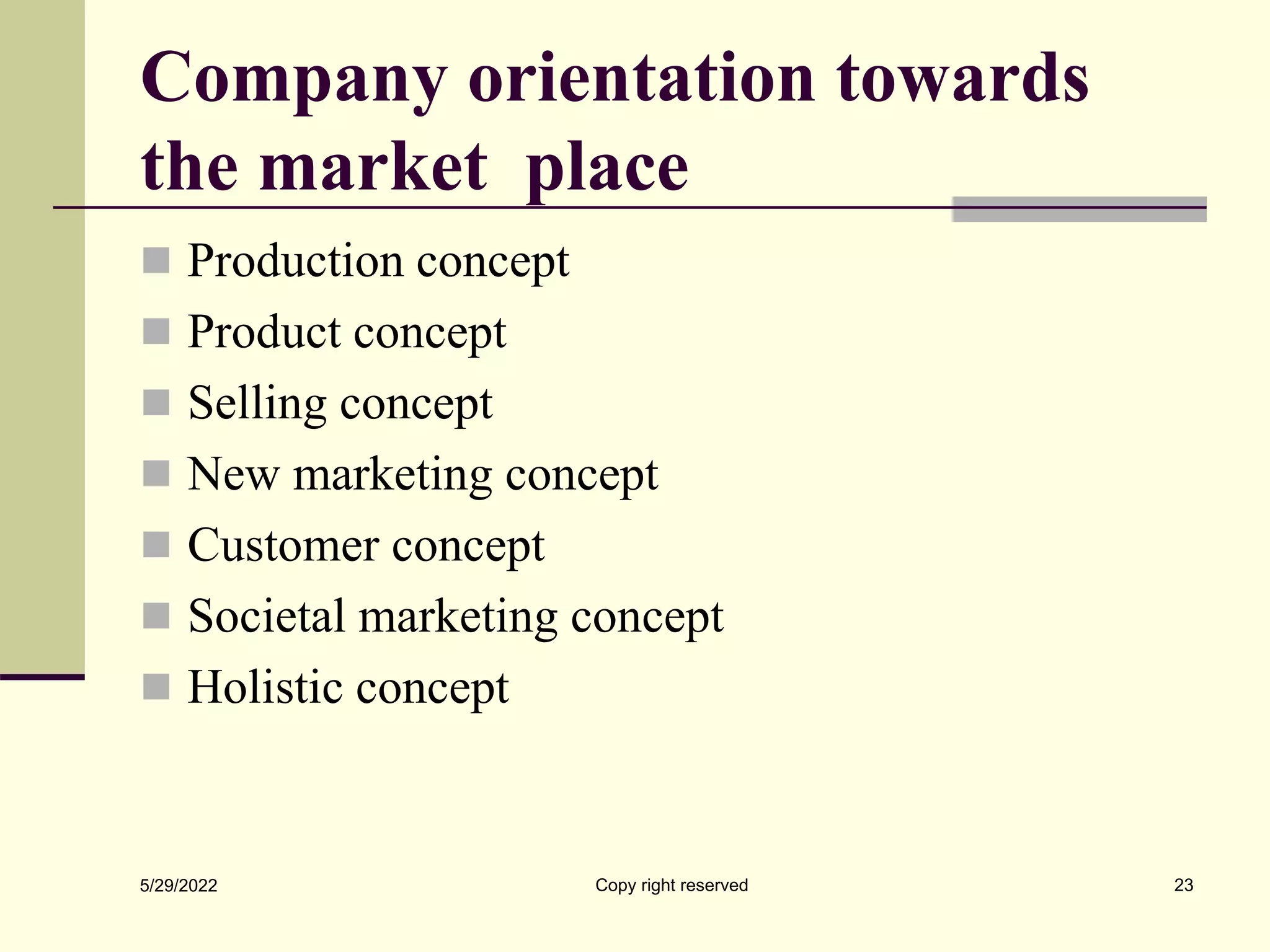 Company orientation towards
the market place
 Production concept
 Product concept
 Selling concept
 New marketing concept
 Customer concept
 Societal marketing concept
 Holistic concept
5/29/2022 Copy right reserved 23
 