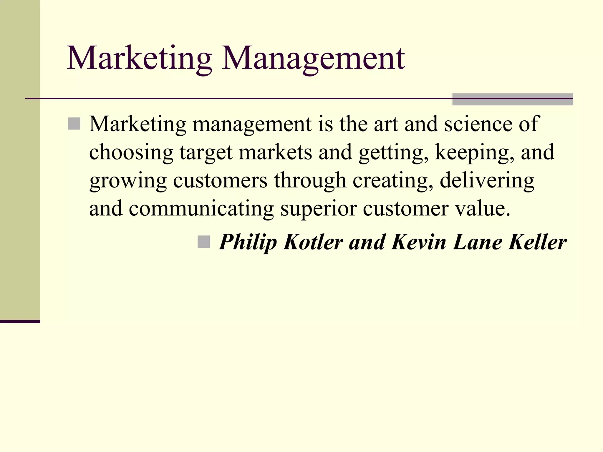 Marketing Management
 Marketing management is the art and science of
choosing target markets and getting, keeping, and
growing customers through creating, delivering
and communicating superior customer value.
 Philip Kotler and Kevin Lane Keller
 