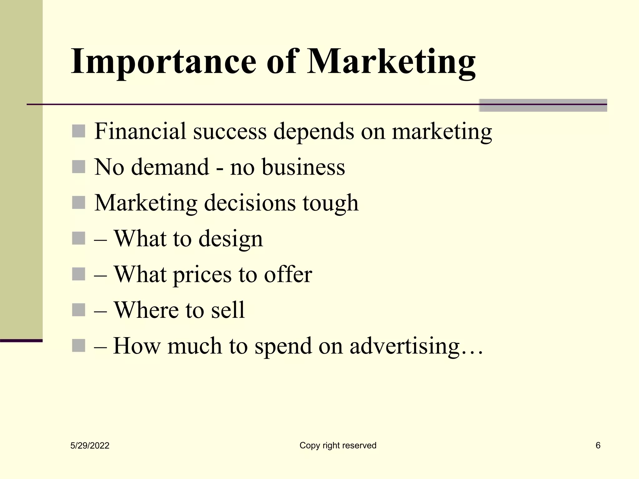 Importance of Marketing
 Financial success depends on marketing
 No demand - no business
 Marketing decisions tough
 – What to design
 – What prices to offer
 – Where to sell
 – How much to spend on advertising…
5/29/2022 Copy right reserved 6
 