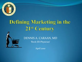 Defining Marketing in the 21st Century DENNIS A. CARAAN, MD ‘Rock-ER Physician’ April 2010 