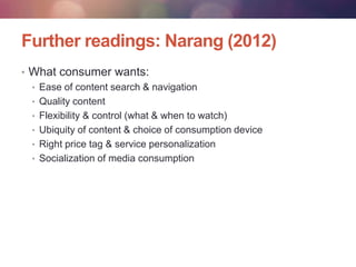 Further readings: Narang (2012)
• What consumer wants:
• Ease of content search & navigation
• Quality content
• Flexibility & control (what & when to watch)
• Ubiquity of content & choice of consumption device
• Right price tag & service personalization
• Socialization of media consumption

 