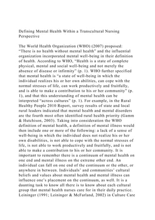 Defining Mental Health Within a Transcultural Nursing
Perspective
The World Health Organization (WHO) (2007) proposed:
“There is no health without mental health” and the influential
organization incorporated mental well-being in their definition
of health. According to WHO, “Health is a state of complete
physical, mental and social well-being and not merely the
absence of disease or infirmity” (p. 1). WHO further specified
that mental health is “a state of well-being in which the
individual realizes his or her own abilities, can cope with the
normal stresses of life, can work productively and fruitfully,
and is able to make a contribution to his or her community” (p.
1), and that this understanding of mental health can be
interpreted “across cultures” (p. 1). For example, in the Rural
Healthy People 2010 Report, survey results of state and local
rural leaders indicated that mental health and mental disorders
are the fourth most often identified rural health priority (Gamm
& Hutchison, 2003). Taking into consideration the WHO
definition of mental health, a definition of mental illness would
then include one or more of the following: a lack of a sense of
well-being in which the individual does not realize his or her
own disabilities, is not able to cope with the normal stresses of
life, is not able to work productively and fruitfully, and is not
able to make a contribution to his or her community. It is
important to remember there is a continuum of mental health on
one end and mental illness on the extreme other end. An
individual can fall on one end of the continuum or the other, or
anywhere in between. Individuals’ and communities’ cultural
beliefs and values about mental health and mental illness can
influence one’s placement on the continuum, as well. It is a
daunting task to know all there is to know about each cultural
group that mental health nurses care for in their daily practice.
Leininger (1991; Leininger & McFarland, 2002) in Culture Care
 