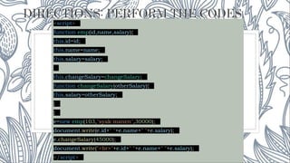 <script>
function emp(id,name,salary){
this.id=id;
this.name=name;
this.salary=salary;
this.changeSalary=changeSalary;
function changeSalary(otherSalary){
this.salary=otherSalary;
}
}
e=new emp(103,"syak manen",30000);
document.write(e.id+" "+e.name+" "+e.salary);
e.changeSalary(45000);
document.write("<br>"+e.id+" "+e.name+" "+e.salary);
</script>
 