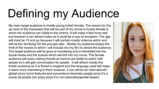 Defining my Audience
My main target audience is mostly young british female. The reason for this
as most of the characters that will be part of my movie is mostly female in
which the audience can relate to the victims. It will make it feel more real
but however it can attract males as it could be a way of escapism. The age
will most be 15 and up because it will contain mostly violence within and
will be too ‘terrifying’ for the younger also . Mostly my audience enjoys the
thrill of the movies in which i will include into my film to attract the audience.
The target audience will be good at socialising and is interested into the
social media and the outside which will link into my movie. The female
audience will enjoy making friends as horrors are better to watch with
people so it will gain conversation for people. It will attract mostly the
british audience as it is filmed in england and the language used will make
it seem more interesting to them however, it can attract an international /
global since horror features and conventions fascinate people since it's a
movie all people can enjoy since it is not nationality/gender biased.
 