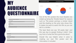 MY
AUDIENCE
QUESTIONNAIRE Out of the film posters the most likeable one
ended up being the ‘Shutter Island’ for reasons
such as ‘The poster portrays a sinister island
and the shading on the actor also shows this.
It makes me want to watch this film as you can
tell it’s a thriller.’.
The least liked one was ‘28 weeks later’ and
this was due to people finding it didn’t ‘Give
any hints of what the films gonna be about’.
Overall this was helpful when it came to
creating our own film poster and the
information it included.
 
