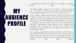 MY
AUDIENCE
PROFILE
I analysed my questionnaire data and I created an audience
profile from that:
My primary target audience for our thriller is from the age of
15+. As a thriller, it contains adult content such as death, which is
the reasoning behind my decision on age classification of 15.
They are likely to prefer watching films in the cinema such as the
Everyman because they want to get the full atmosphere of the
Adobe surround sound speakers and the large screen. However,
they do also like watching films (mostly thrillers, horrors and
comedies) at home on Netflix. They are likely to find out about
upcoming films through media platforms such as Snapchat and
Instagram and because the audiences also include older
generations they may also find out about upcoming films on
Facebook and Twitter.
My audience’s ideal clothing brands may differ from JD Sports to
brands like H&M. They may wear rather modern clothes which are
rather casual and relaxed, as those are the types of people my
audience are like. They also may eat at places like Wagamama's,
Nando's and Pizza Express.
 