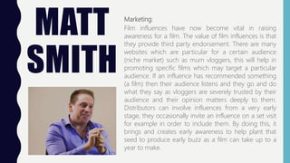 MATT
SMITH
Marketing:
Film influences have now become vital in raising
awareness for a film. The value of film influences is that
they provide third party endorsement. There are many
websites which are particular for a certain audience
(niche market) such as mum vloggers, this will help in
promoting specific films which may target a particular
audience. If an influence has recommended something
(a film) then their audience listens and they go and do
what they say as vloggers are severely trusted by their
audience and their opinion matters deeply to them.
Distributors can involve influences from a very early
stage, they occasionally invite an influence on a set visit
for example in order to include them. By doing this, it
brings and creates early awareness to help plant that
seed to produce early buzz as a film can take up to a
year to make.
 
