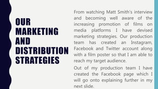 OUR
MARKETING
AND
DISTRIBUTION
STRATEGIES
From watching Matt Smith’s interview
and becoming well aware of the
increasing promotion of films on
media platforms I have devised
marketing strategies. Our production
team has created an Instagram,
Facebook and Twitter account along
with a film poster so that I am able to
reach my target audience.
Out of my production team I have
created the Facebook page which I
will go onto explaining further in my
next slide.
 