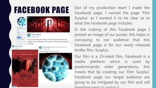 FACEBOOK PAGE
Out of my production team I made the
Facebook page, I named the page ‘Film
Surplus’ as I wanted it to be clear as to
what the Facebook page includes.
In the making of this Facebook page I
posted an image of our poster, this helps in
conveying to our audience that this
Facebook page is for our newly released
thriller film: Surplus.
Our film is a 15-rated film, Facebook is a
media platform which is used by
predominantly older generations, this
means that by creating our ‘Film Surplus’
Facebook page our target audience are
going to be intrigued by our film and will
 