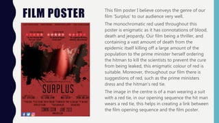 FILM POSTER This film poster I believe conveys the genre of our
film ‘Surplus’ to our audience very well.
The monochromatic red used throughout this
poster is enigmatic as it has connotations of blood,
death and jeopardy. Our film being a thriller, and
containing a vast amount of death from the
epidemic itself killing off a large amount of the
population to the prime minister herself ordering
the hitman to kill the scientists to prevent the cure
from being leaked, this enigmatic colour of red is
suitable. Moreover, throughout our film there is
suggestions of red, such as the prime ministers
dress and the hitman's red tie.
The image in the centre is of a man wearing a suit
with a red tie, in our opening sequence the hit man
wears a red tie, this helps in creating a link between
the film opening sequence and the film poster.
 