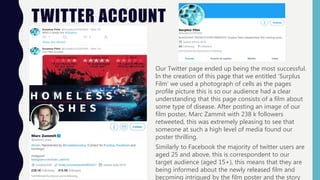 TWITTER ACCOUNT
Our Twitter page ended up being the most successful.
In the creation of this page that we entitled ‘Surplus
Film’ we used a photograph of cells as the pages
profile picture this is so our audience had a clear
understanding that this page consists of a film about
some type of disease. After posting an image of our
film poster, Marc Zammit with 238 k followers
retweeted, this was extremely pleasing to see that
someone at such a high level of media found our
poster thrilling.
Similarly to Facebook the majority of twitter users are
aged 25 and above, this is correspondent to our
target audience (aged 15+), this means that they are
being informed about the newly released film and
becoming intrigued by the film poster and the story
 