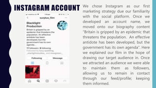 INSTAGRAM ACCOUNT We chose Instagram as our first
marketing strategy due our familiarity
with the social platform. Once we
developed an account name, we
moved onto our biography content
“Britain is gripped by an epidemic that
threatens the population. An effective
antidote has been developed, but the
government has its own agenda”. Here
we explained our film in the hope of
drawing our target audience in. Once
we attracted an audience we were able
to maintain them as followers,
allowing us to remain in contact
through our feed/profile; keeping
them informed.
 