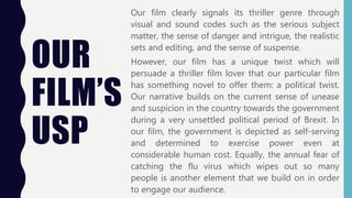 OUR
FILM’S
USP
Our film clearly signals its thriller genre through
visual and sound codes such as the serious subject
matter, the sense of danger and intrigue, the realistic
sets and editing, and the sense of suspense.
However, our film has a unique twist which will
persuade a thriller film lover that our particular film
has something novel to offer them: a political twist.
Our narrative builds on the current sense of unease
and suspicion in the country towards the government
during a very unsettled political period of Brexit. In
our film, the government is depicted as self-serving
and determined to exercise power even at
considerable human cost. Equally, the annual fear of
catching the flu virus which wipes out so many
people is another element that we build on in order
to engage our audience.
 
