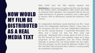 HOW WOULD
MY FILM BE
DISTRIBUTED
AS A REAL
MEDIA TEXT
Matt Smith from the FDA website explains that
distribution is the process of getting the film into the hands
of the theatre chains, broadcasters, video stores and video
on demand (VoD) operators. The companies that do this are
called distributors. In general a producer uses a sales agent
to license a film to distributors outside the producer’s own
country.
An independent distributor would distribute my film. I have
chosen the independent distributor (Warp). I have come to
the conclusion that this is the best independent distributor
for my film Surplus because I researched thoroughly into
Warp and I found out that the films warp had
previously distributed had a similar genre to that of mine.
My film focused on how a new epidemic wipes out a large
proportion of the population and the Prime Minister
attempts to prevent the cure being leaked into the public,
from this synopsis, my film would be deemed a thriller. If my
film had been fully produced then I believe it could possibly
be considered a prestige film.
 