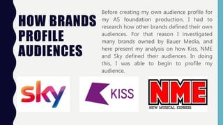 HOW BRANDS
PROFILE
AUDIENCES
Before creating my own audience profile for
my AS foundation production, I had to
research how other brands defined their own
audiences. For that reason I investigated
many brands owned by Bauer Media, and
here present my analysis on how Kiss, NME
and Sky defined their audiences. In doing
this, I was able to begin to profile my
audience.
 