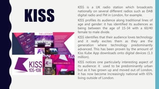 KISS
KISS is a UK radio station which broadcasts
nationally on several different radios such as DAB
digital radio and FM in London, for example.
KISS profiles its audience along traditional lines of
age and gender: it has identified its audiences as
being between the age of 15-34 with a 60/40
female to male divide.
KISS identifies that their audience loves technology
and it really excites them as they are the
generation where technology predominantly
advanced. This has been proven by the amount of
Kiss Kube App downloads onto digital devices (1.3
million).
KISS notices one particularly interesting aspect of
its audience: it used to be predominantly urban
but as it has grown up and moved out of London,
it has now become increasingly national with 65%
living outside of London.
 