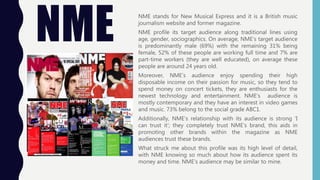 NME
NME stands for New Musical Express and it is a British music
journalism website and former magazine.
NME profile its target audience along traditional lines using
age, gender, sociographics. On average, NME’s target audience
is predominantly male (69%) with the remaining 31% being
female, 52% of these people are working full time and 7% are
part-time workers (they are well educated), on average these
people are around 24 years old.
Moreover, NME’s audience enjoy spending their high
disposable income on their passion for music, so they tend to
spend money on concert tickets, they are enthusiasts for the
newest technology and entertainment. NME’s audience is
mostly contemporary and they have an interest in video games
and music. 73% belong to the social grade ABC1.
Additionally, NME’s relationship with its audience is strong ‘I
can trust it’; they completely trust NME’s brand, this aids in
promoting other brands within the magazine as NME
audiences trust these brands.
What struck me about this profile was its high level of detail,
with NME knowing so much about how its audience spent its
money and time. NME’s audience may be similar to mine.
 