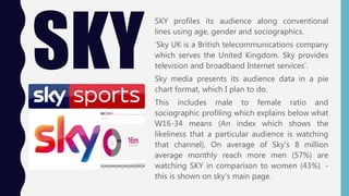 SKY
SKY profiles its audience along conventional
lines using age, gender and sociographics.
‘Sky UK is a British telecommunications company
which serves the United Kingdom. Sky provides
television and broadband Internet services’.
Sky media presents its audience data in a pie
chart format, which I plan to do.
This includes male to female ratio and
sociographic profiling which explains below what
W16-34 means (An index which shows the
likeliness that a particular audience is watching
that channel). On average of Sky's 8 million
average monthly reach more men (57%) are
watching SKY in comparison to women (43%). -
this is shown on sky's main page.
 