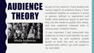 AUDIENCE
THEORY
As part of my research, I have looked into
various aspects of audience theory. I have
considered whether an audience is active
or passive, defined or segmented and
finally, what audiences aspire to and how
they use the media to gratify their needs,
and how audiences interpret texts in
varying ways: reception theory.
It was important I had researched into
audiences so that I could identify my own
and create my own audience profile
based on both this and my audience
questionnaire (which I go onto explain in
my next slide)
 