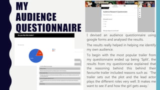 MY
AUDIENCE
QUESTIONNAIRE I devised an audience questionnaire using
google forms and analysed the results.
The results really helped in helping me identify
my own audience.
To begin with the most popular trailer from
my questionnaire ended up being ‘Split’, the
results from my questionnaire explained that
the reasoning behind this behind their
favourite trailer included reasons such as: ‘The
trailer sets out the plot and the lead actor
plays the different roles very well. It makes me
want to see if and how the girl gets away.’
 