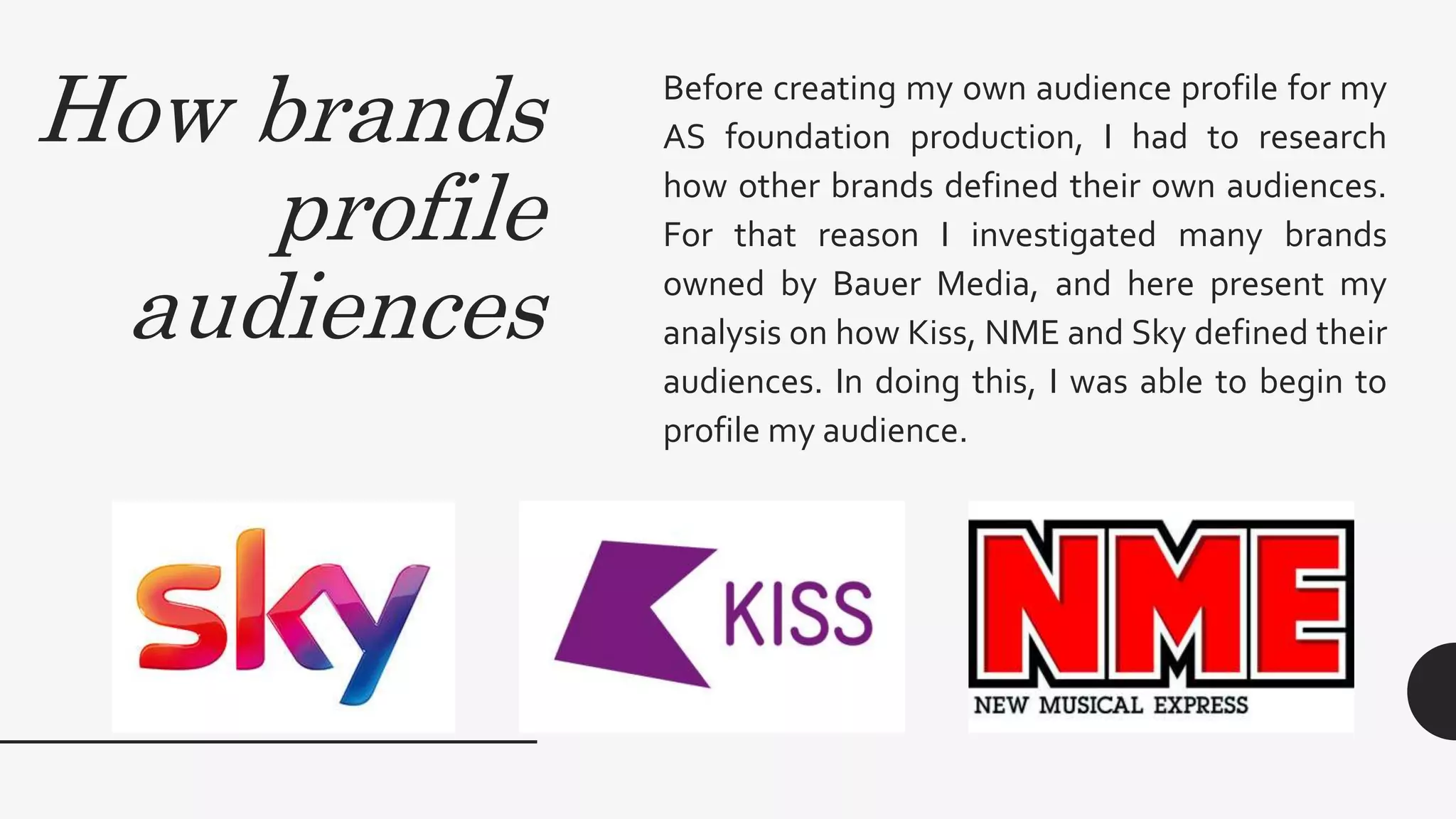 How brands
profile
audiences
Before creating my own audience profile for my
AS foundation production, I had to research
how other brands defined their own audiences.
For that reason I investigated many brands
owned by Bauer Media, and here present my
analysis on how Kiss, NME and Sky defined their
audiences. In doing this, I was able to begin to
profile my audience.
 