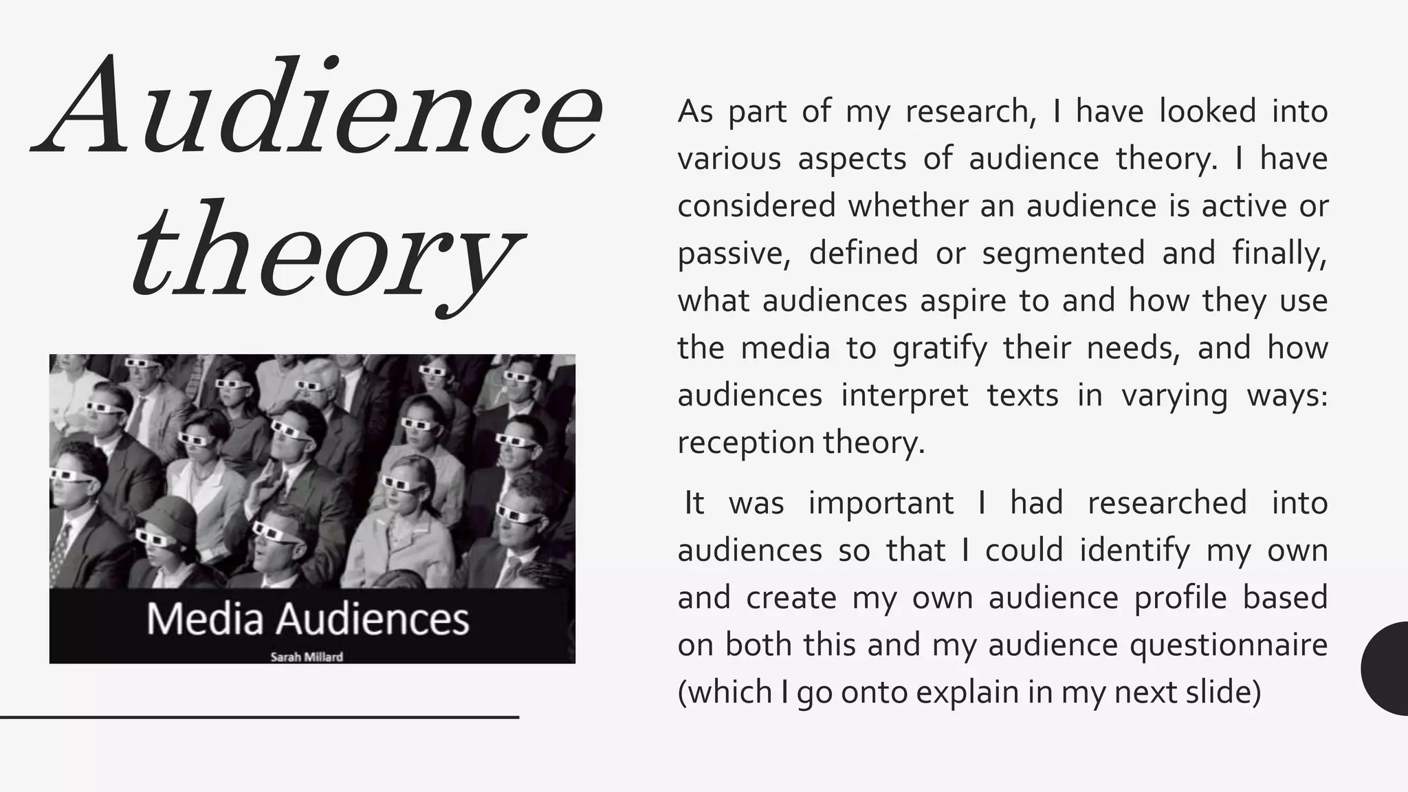 Audience
theory
As part of my research, I have looked into
various aspects of audience theory. I have
considered whether an audience is active or
passive, defined or segmented and finally,
what audiences aspire to and how they use
the media to gratify their needs, and how
audiences interpret texts in varying ways:
reception theory.
It was important I had researched into
audiences so that I could identify my own
and create my own audience profile based
on both this and my audience questionnaire
(which I go onto explain in my next slide)
 