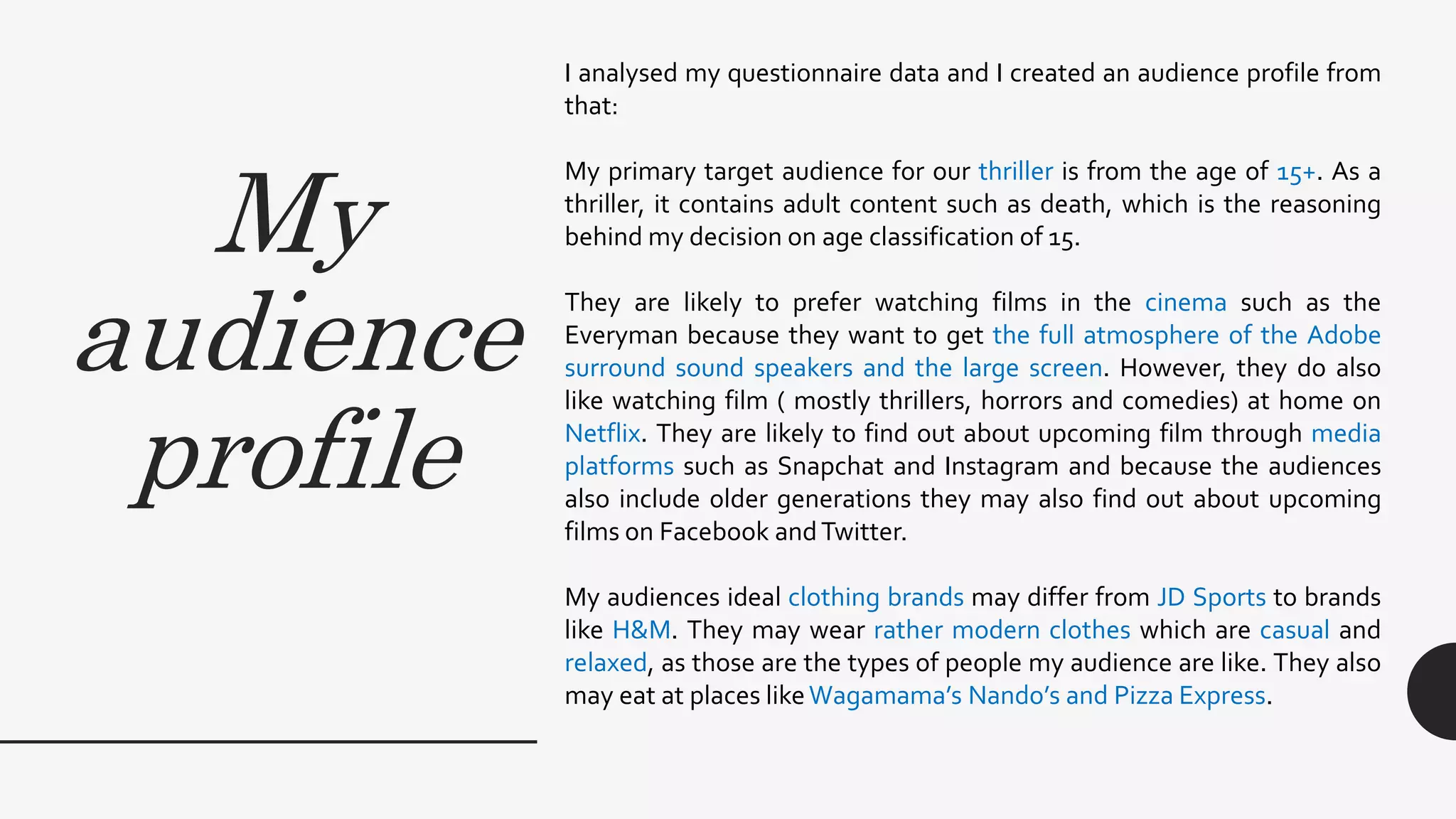 My
audience
profile
I analysed my questionnaire data and I created an audience profile from
that:
My primary target audience for our thriller is from the age of 15+. As a
thriller, it contains adult content such as death, which is the reasoning
behind my decision on age classification of 15.
They are likely to prefer watching films in the cinema such as the
Everyman because they want to get the full atmosphere of the Adobe
surround sound speakers and the large screen. However, they do also
like watching film ( mostly thrillers, horrors and comedies) at home on
Netflix. They are likely to find out about upcoming film through media
platforms such as Snapchat and Instagram and because the audiences
also include older generations they may also find out about upcoming
films on Facebook andTwitter.
My audiences ideal clothing brands may differ from JD Sports to brands
like H&M. They may wear rather modern clothes which are casual and
relaxed, as those are the types of people my audience are like. They also
may eat at places likeWagamama’s Nando’s and Pizza Express.
 