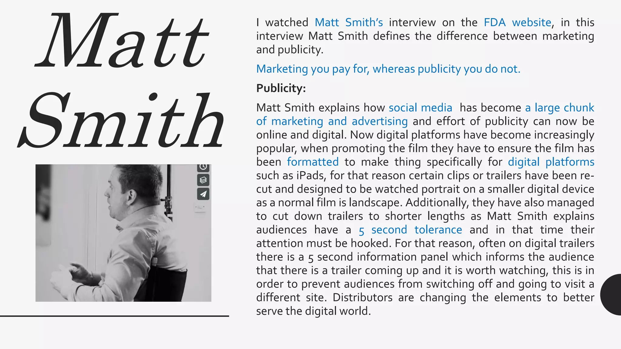 Matt
Smith
I watched Matt Smith’s interview on the FDA website, in this
interview Matt Smith defines the difference between marketing
and publicity.
Marketing you pay for, whereas publicity you do not.
Publicity:
Matt Smith explains how social media has become a large chunk
of marketing and advertising and effort of publicity can now be
online and digital. Now digital platforms have become increasingly
popular, when promoting the film they have to ensure the film has
been formatted to make thing specifically for digital platforms
such as iPads, for that reason certain clips or trailers have been re-
cut and designed to be watched portrait on a smaller digital device
as a normal film is landscape. Additionally, they have also managed
to cut down trailers to shorter lengths as Matt Smith explains
audiences have a 5 second tolerance and in that time their
attention must be hooked. For that reason, often on digital trailers
there is a 5 second information panel which informs the audience
that there is a trailer coming up and it is worth watching, this is in
order to prevent audiences from switching off and going to visit a
different site. Distributors are changing the elements to better
serve the digital world.
 