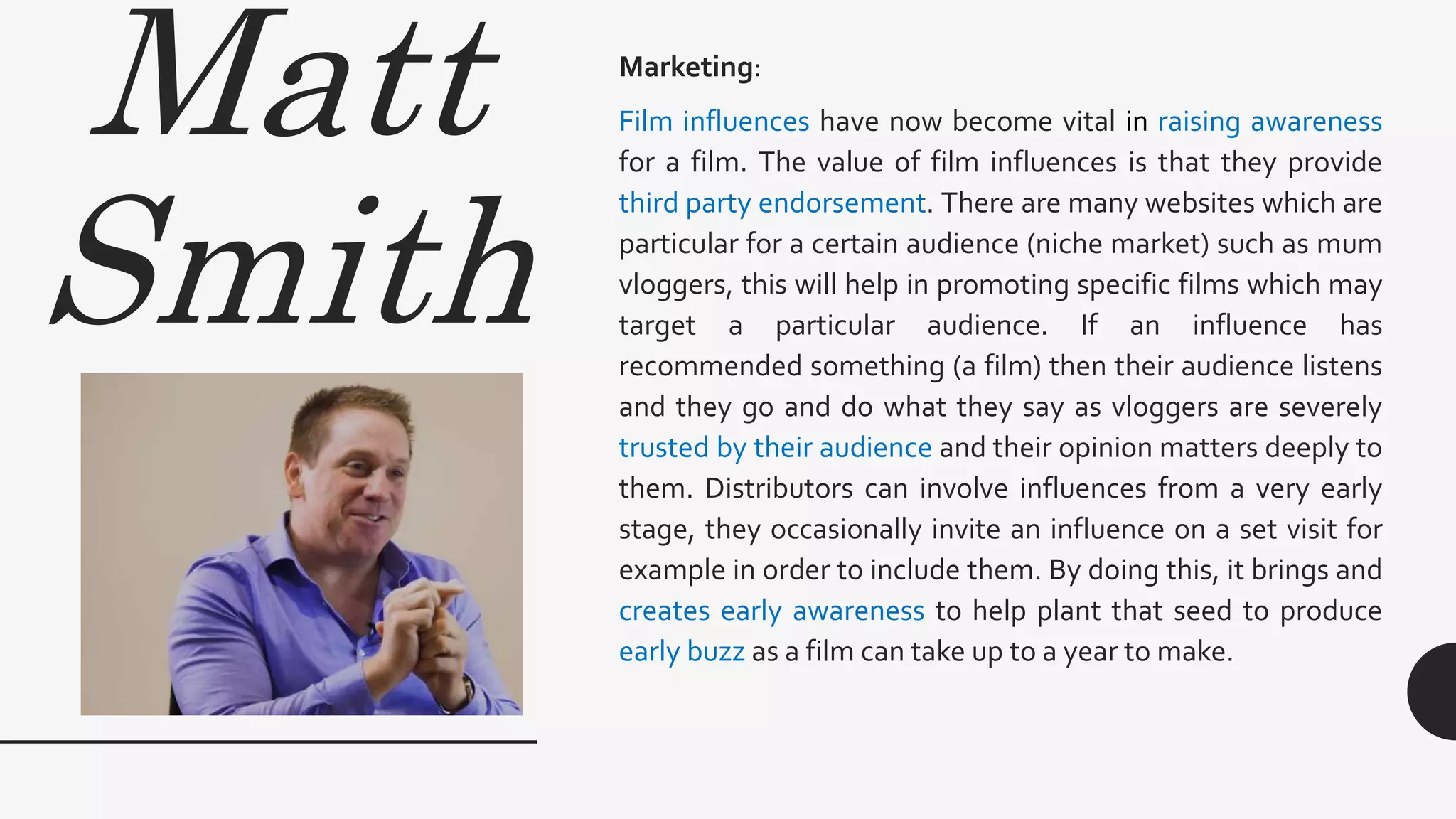 Matt
Smith
Marketing:
Film influences have now become vital in raising awareness
for a film. The value of film influences is that they provide
third party endorsement. There are many websites which are
particular for a certain audience (niche market) such as mum
vloggers, this will help in promoting specific films which may
target a particular audience. If an influence has
recommended something (a film) then their audience listens
and they go and do what they say as vloggers are severely
trusted by their audience and their opinion matters deeply to
them. Distributors can involve influences from a very early
stage, they occasionally invite an influence on a set visit for
example in order to include them. By doing this, it brings and
creates early awareness to help plant that seed to produce
early buzz as a film can take up to a year to make.
 