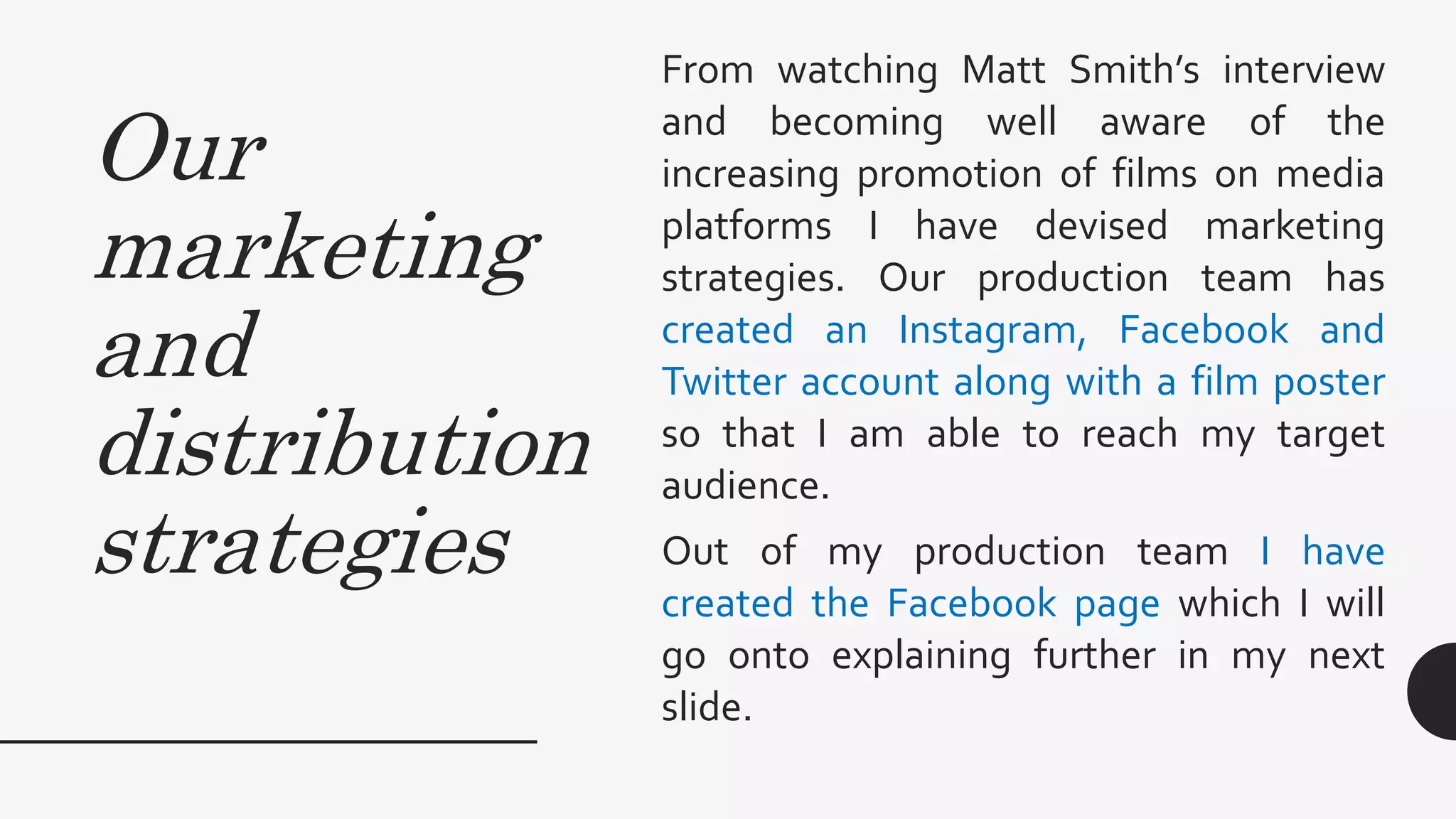 Our
marketing
and
distribution
strategies
From watching Matt Smith’s interview
and becoming well aware of the
increasing promotion of films on media
platforms I have devised marketing
strategies. Our production team has
created an Instagram, Facebook and
Twitter account along with a film poster
so that I am able to reach my target
audience.
Out of my production team I have
created the Facebook page which I will
go onto explaining further in my next
slide.
 