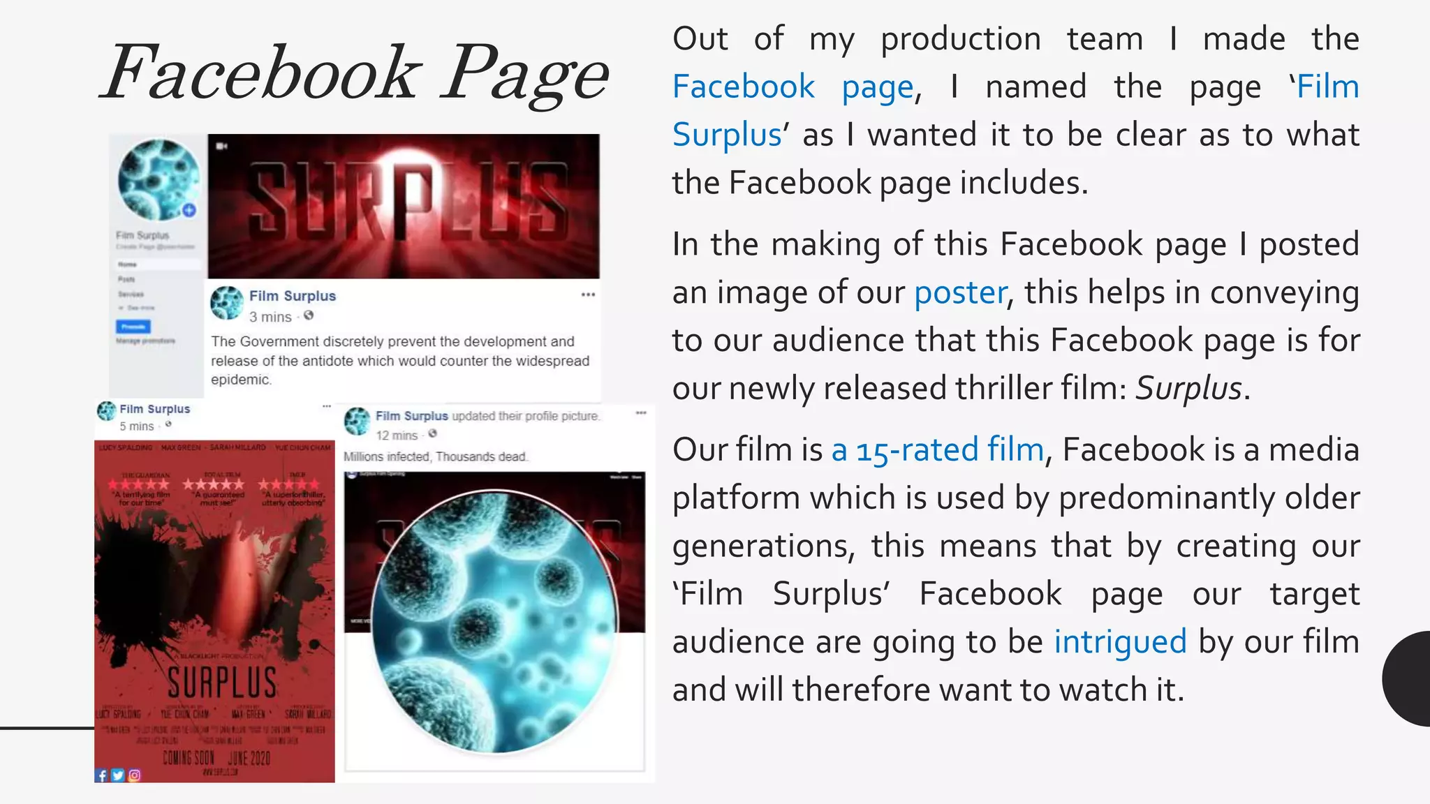 Facebook Page
Out of my production team I made the
Facebook page, I named the page ‘Film
Surplus’ as I wanted it to be clear as to what
the Facebook page includes.
In the making of this Facebook page I posted
an image of our poster, this helps in conveying
to our audience that this Facebook page is for
our newly released thriller film: Surplus.
Our film is a 15-rated film, Facebook is a media
platform which is used by predominantly older
generations, this means that by creating our
‘Film Surplus’ Facebook page our target
audience are going to be intrigued by our film
and will therefore want to watch it.
 