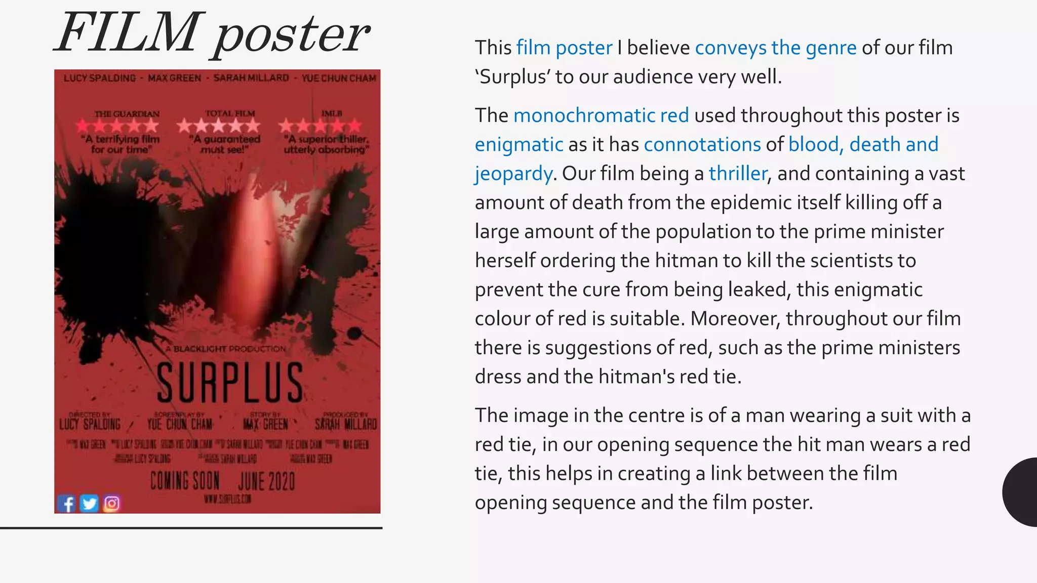 FILM poster This film poster I believe conveys the genre of our film
‘Surplus’ to our audience very well.
The monochromatic red used throughout this poster is
enigmatic as it has connotations of blood, death and
jeopardy. Our film being a thriller, and containing a vast
amount of death from the epidemic itself killing off a
large amount of the population to the prime minister
herself ordering the hitman to kill the scientists to
prevent the cure from being leaked, this enigmatic
colour of red is suitable. Moreover, throughout our film
there is suggestions of red, such as the prime ministers
dress and the hitman's red tie.
The image in the centre is of a man wearing a suit with a
red tie, in our opening sequence the hit man wears a red
tie, this helps in creating a link between the film
opening sequence and the film poster.
 