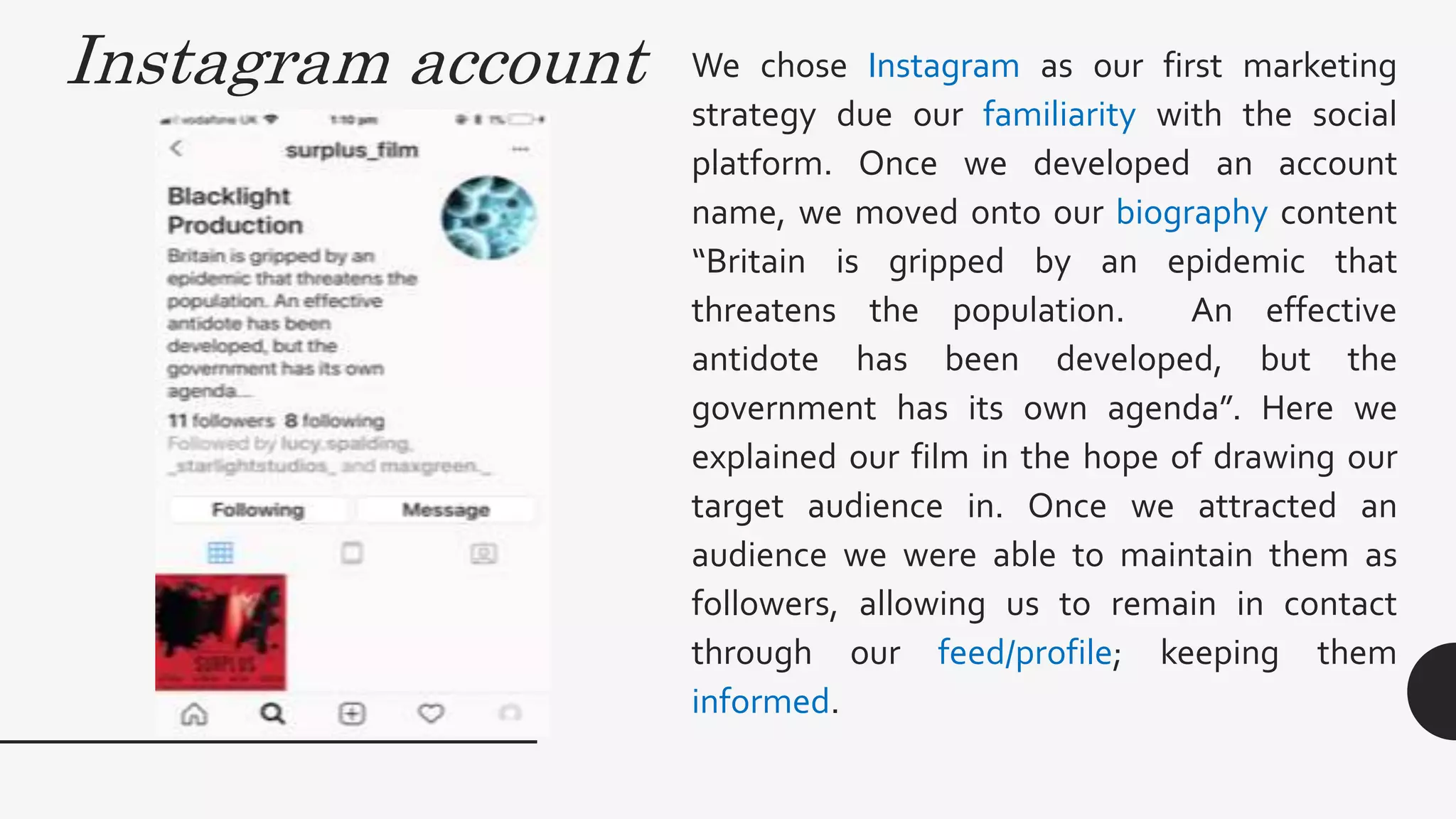 Instagram account We chose Instagram as our first marketing
strategy due our familiarity with the social
platform. Once we developed an account
name, we moved onto our biography content
“Britain is gripped by an epidemic that
threatens the population. An effective
antidote has been developed, but the
government has its own agenda”. Here we
explained our film in the hope of drawing our
target audience in. Once we attracted an
audience we were able to maintain them as
followers, allowing us to remain in contact
through our feed/profile; keeping them
informed.
 